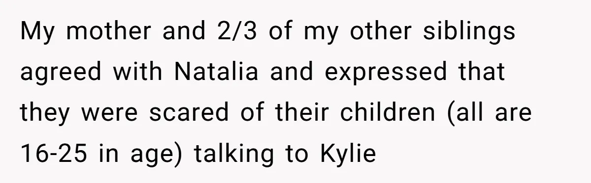 Mom Chooses Between Loyal Daughter And Furious Extended Family Over Secret Relationship My mother and 2/3 of my other siblings agreed with Natalia and expressed that they were scared of their children (all are 16-25 in age) talking to Kylie