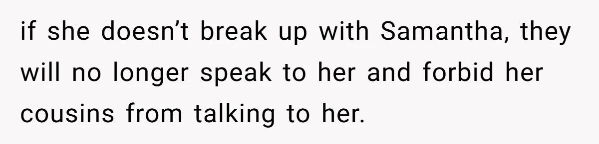 Mom Chooses Between Loyal Daughter And Furious Extended Family Over Secret Relationship if she doesn’t break up with Samantha, they will no longer speak to her and forbid her cousins from talking to her.