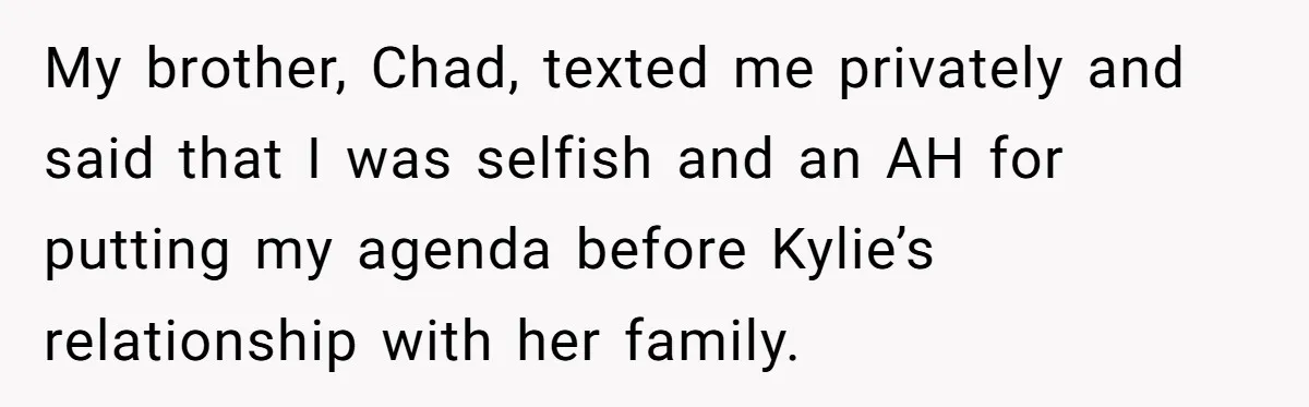 Mom Chooses Between Loyal Daughter And Furious Extended Family Over Secret Relationship My brother, Chad, texted me privately and said that I was selfish and an AH for putting my agenda before Kylie’s relationship with her family.