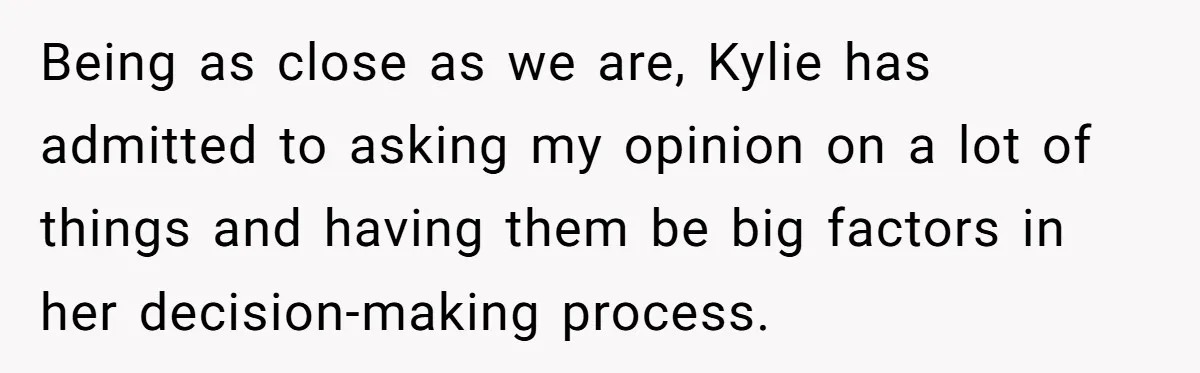Mom Chooses Between Loyal Daughter And Furious Extended Family Over Secret Relationship Being as close as we are, Kylie has admitted to asking my opinion on a lot of things and having them be big factors in her decision-making process.