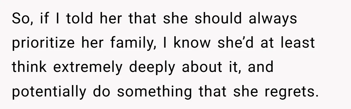 Mom Chooses Between Loyal Daughter And Furious Extended Family Over Secret Relationship So, if I told her that she should always prioritize her family, I know she’d at least think extremely deeply about it, and potentially do something that she regrets.