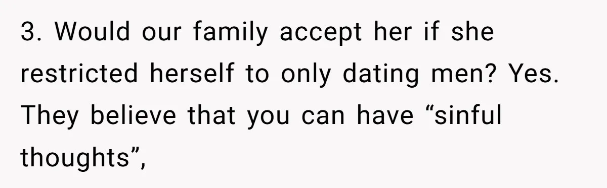 Mom Chooses Between Loyal Daughter And Furious Extended Family Over Secret Relationship 3. Would our family accept her if she restricted herself to only dating men? Yes. They believe that you can have “sinful thoughts”,