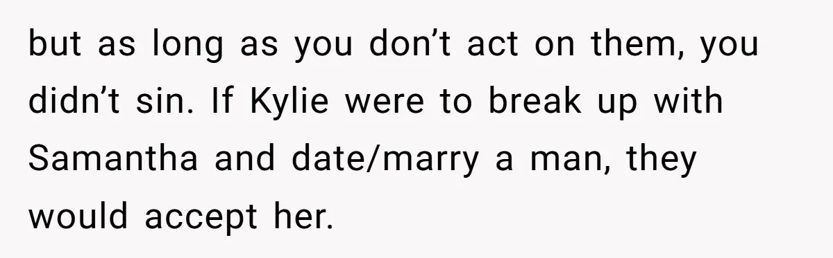 Mom Chooses Between Loyal Daughter And Furious Extended Family Over Secret Relationship but as long as you don’t act on them, you didn’t sin. If Kylie were to break up with Samantha and date/marry a man, they would accept her.