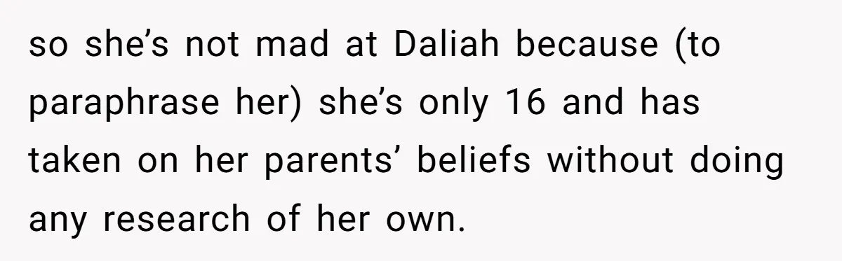 Mom Chooses Between Loyal Daughter And Furious Extended Family Over Secret Relationship so she’s not mad at Daliah because (to paraphrase her) she’s only 16 and has taken on her parents’ beliefs without doing any research of her own.