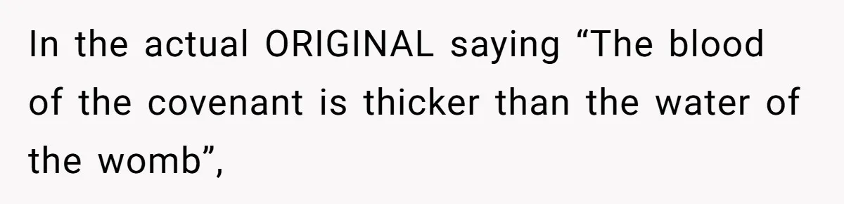 Mom Chooses Between Loyal Daughter And Furious Extended Family Over Secret Relationship In the actual ORIGINAL saying “The blood of the covenant is thicker than the water of the womb”,