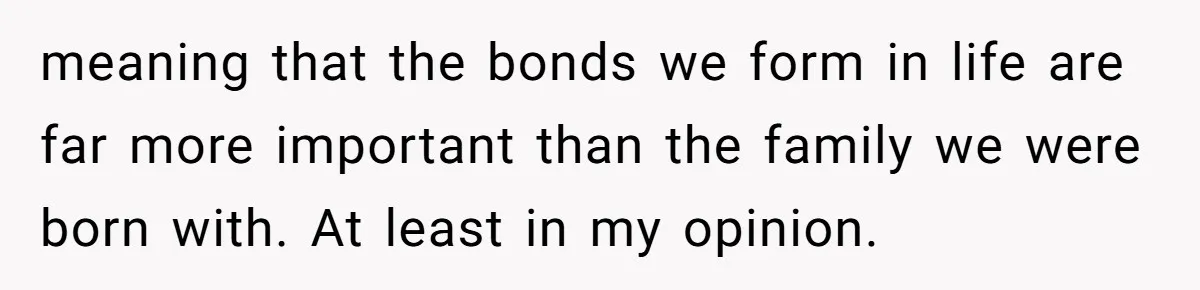 Mom Chooses Between Loyal Daughter And Furious Extended Family Over Secret Relationship meaning that the bonds we form in life are far more important than the family we were born with. At least in my opinion.