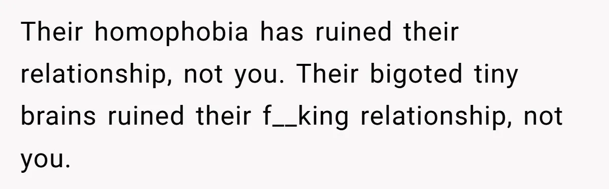 Mom Chooses Between Loyal Daughter And Furious Extended Family Over Secret Relationship Their homophobia has ruined their relationship, not you. Their bigoted tiny brains ruined their f__king relationship, not you.