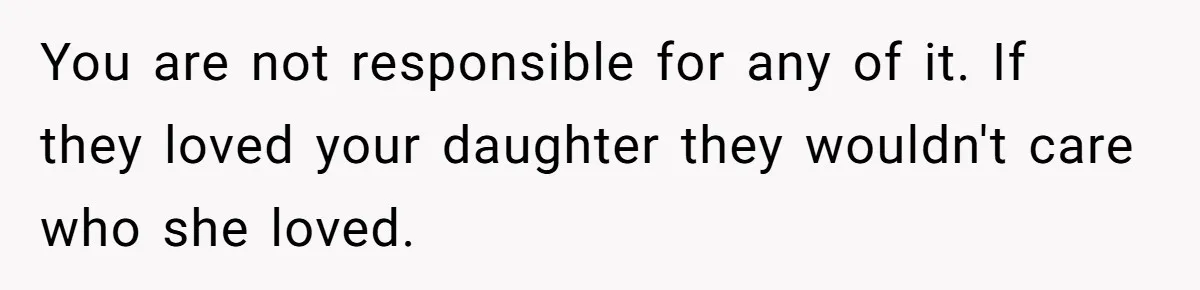 Mom Chooses Between Loyal Daughter And Furious Extended Family Over Secret Relationship You are not responsible for any of it. If they loved your daughter they wouldn't care who she loved.