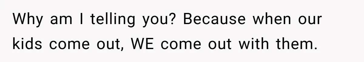 Mom Chooses Between Loyal Daughter And Furious Extended Family Over Secret Relationship Why am I telling you? Because when our kids come out, WE come out with them.
