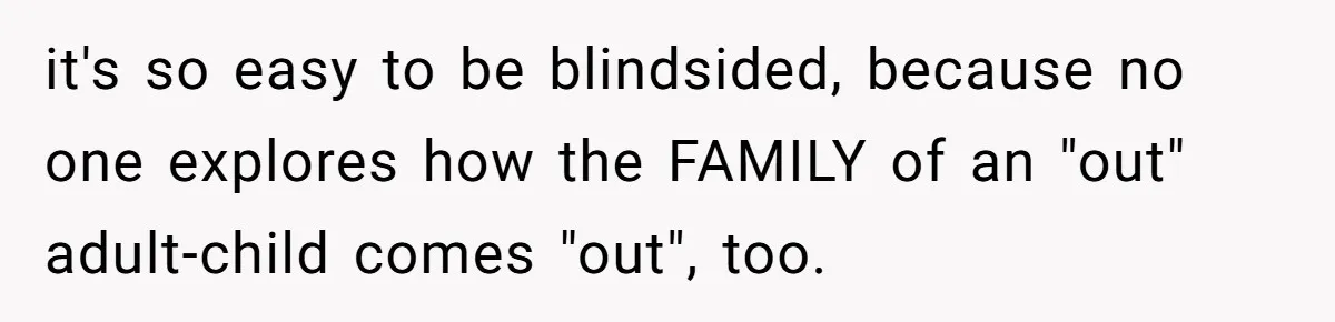 Mom Chooses Between Loyal Daughter And Furious Extended Family Over Secret Relationship it's so easy to be blindsided, because no one explores how the FAMILY of an "out" adult-child comes "out", too.