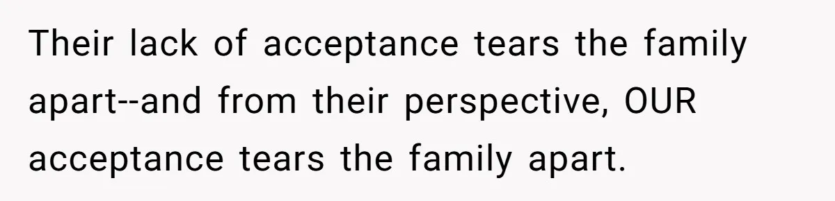 Mom Chooses Between Loyal Daughter And Furious Extended Family Over Secret Relationship Their lack of acceptance tears the family apart--and from their perspective, OUR acceptance tears the family apart.