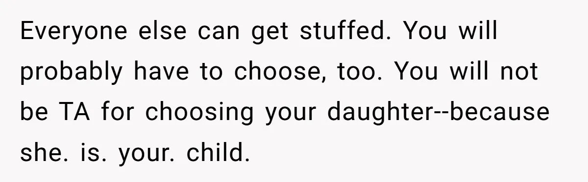 Mom Chooses Between Loyal Daughter And Furious Extended Family Over Secret Relationship Everyone else can get stuffed. You will probably have to choose, too. You will not be TA for choosing your daughter--because she. is. your. child.