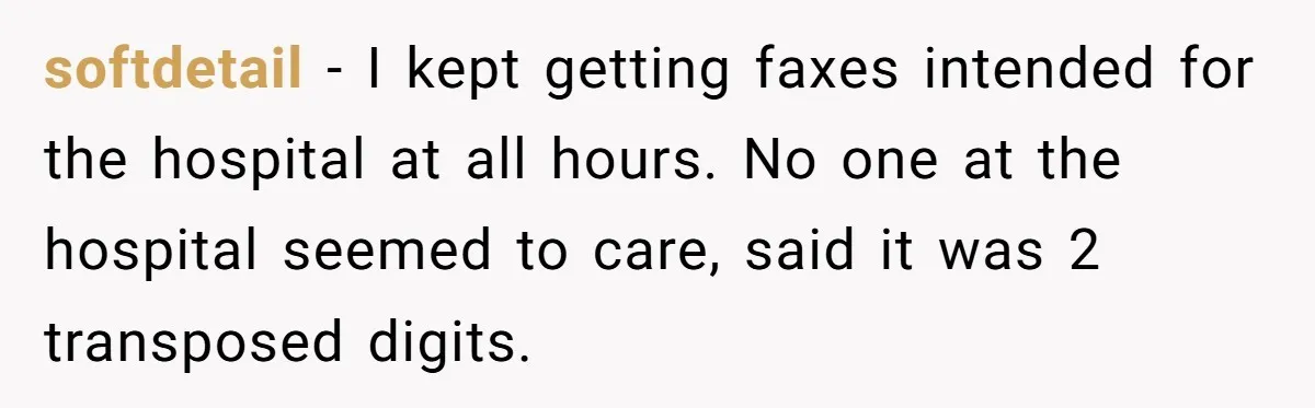 Number Sent Out For Pranks, Man Ends Spam Calls With A Confusing And Disturbing Reply softdetail − I kept getting faxes intended for the hospital at all hours. No one at the hospital seemed to care, said it was 2 transposed digits.