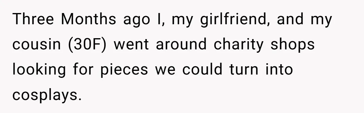 Three Months ago I, my girlfriend, and my cousin (30F) went around charity shops looking for pieces we could turn into cosplays.