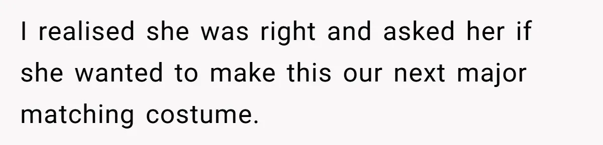 I realised she was right and asked her if she wanted to make this our next major matching costume.