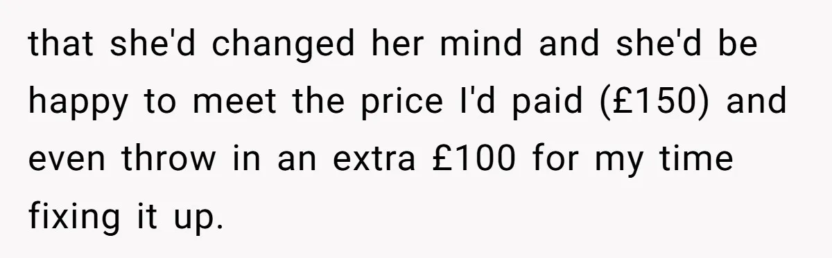 that she'd changed her mind and she'd be happy to meet the price I'd paid (£150) and even throw in an extra £100 for my time fixing it up.