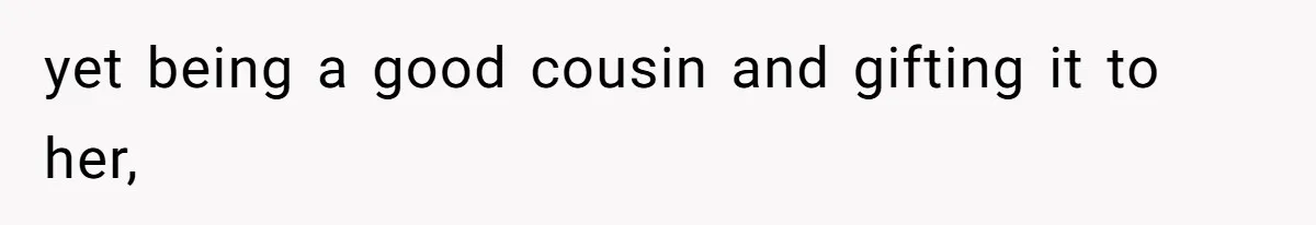 yet being a good cousin and gifting it to her,