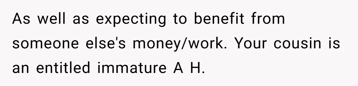 As well as expecting to benefit from someone else's money/work. Your cousin is an entitled immature A H.