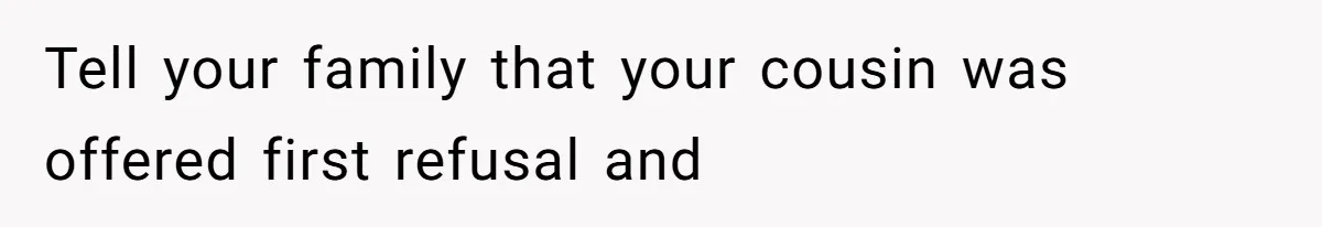 Tell your family that your cousin was offered first refusal and