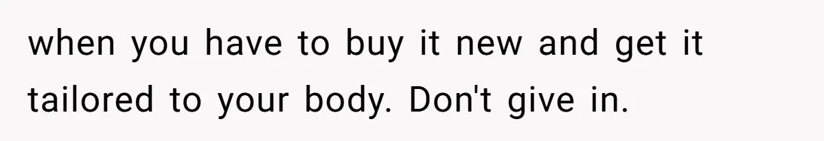 when you have to buy it new and get it tailored to your body. Don't give in.
