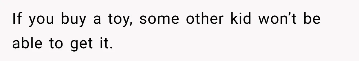 If you buy a toy, some other kid won’t be able to get it.