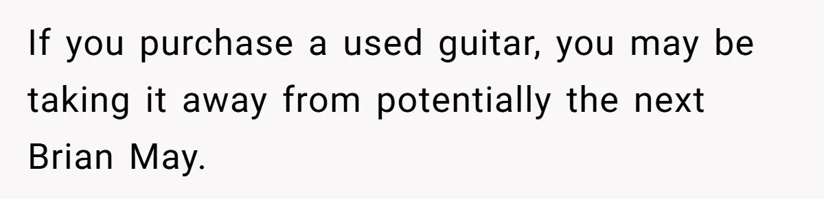 If you purchase a used guitar, you may be taking it away from potentially the next Brian May.
