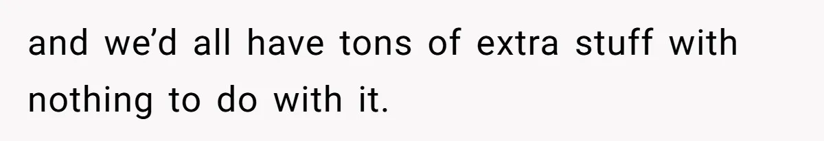 and we’d all have tons of extra stuff with nothing to do with it.