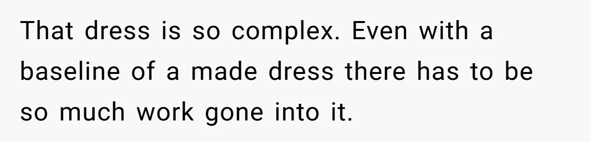 That dress is so complex. Even with a baseline of a made dress there has to be so much work gone into it.