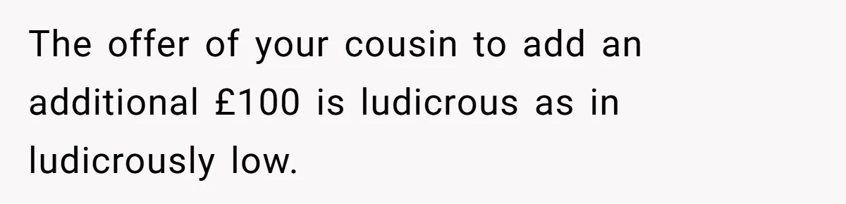 The offer of your cousin to add an additional £100 is ludicrous as in ludicrously low.