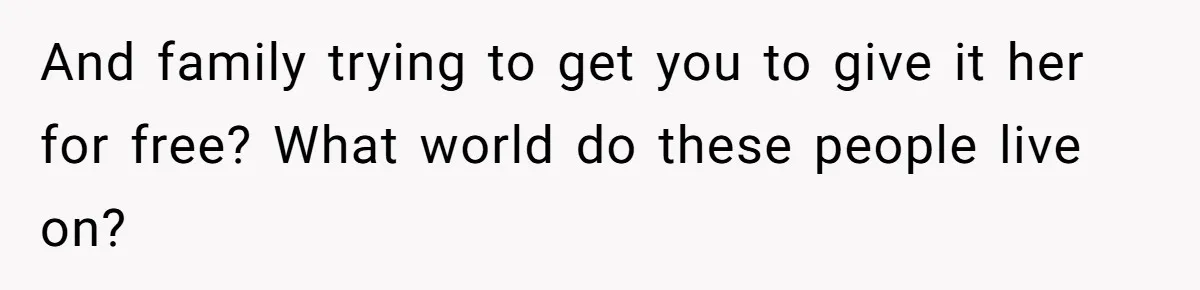 And family trying to get you to give it her for free? What world do these people live on?