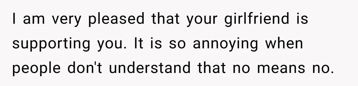 I am very pleased that your girlfriend is supporting you. It is so annoying when people don't understand that no means no.