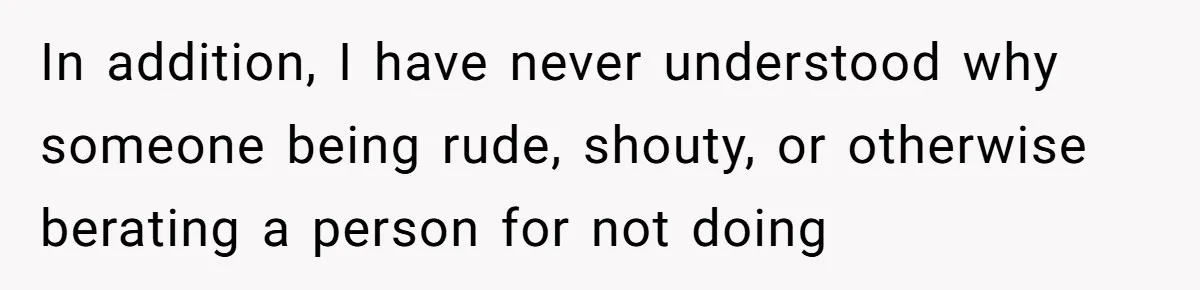 In addition, I have never understood why someone being rude, shouty, or otherwise berating a person for not doing