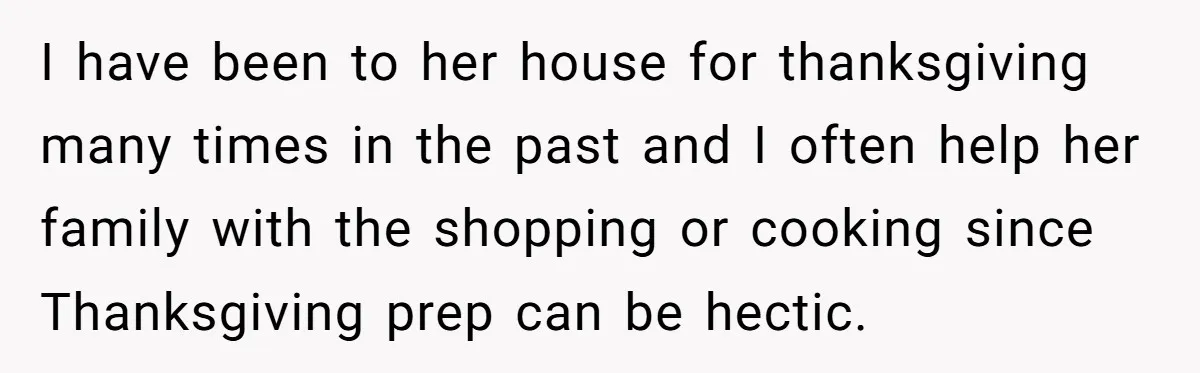 I have been to her house for thanksgiving many times in the past and I often help her family with the shopping or cooking since Thanksgiving prep can be hectic.