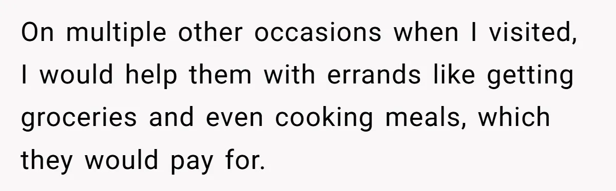On multiple other occasions when I visited, I would help them with errands like getting groceries and even cooking meals, which they would pay for.