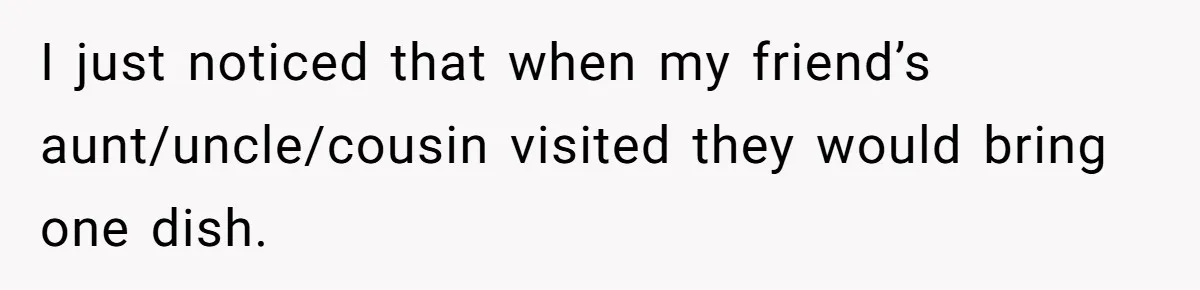 I just noticed that when my friend’s aunt/uncle/cousin visited they would bring one dish.