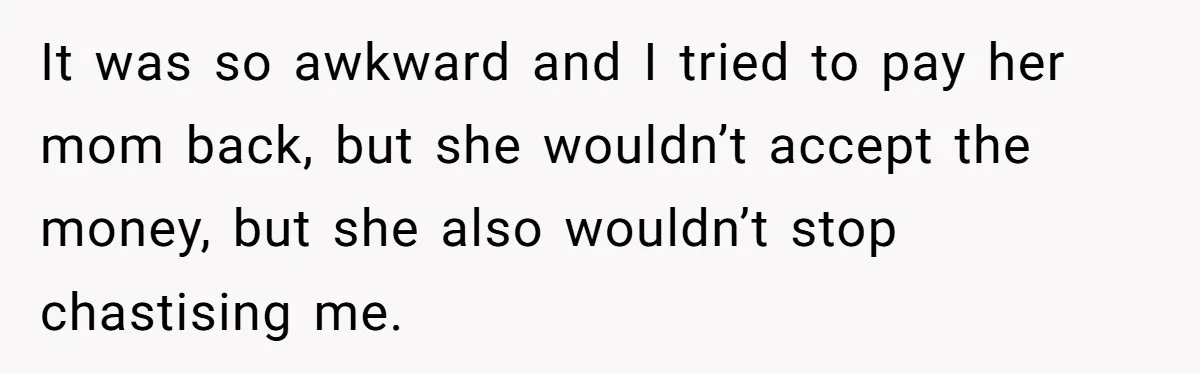 It was so awkward and I tried to pay her mom back, but she wouldn’t accept the money, but she also wouldn’t stop chastising me.