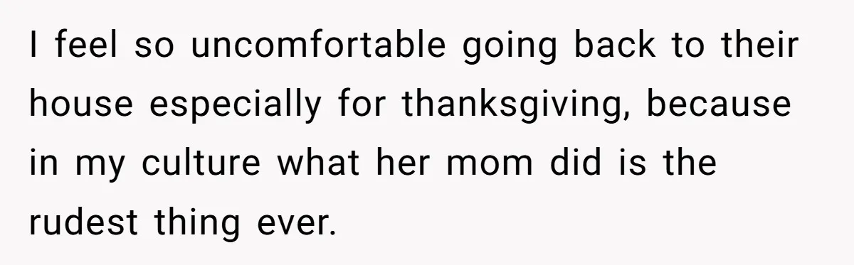 I feel so uncomfortable going back to their house especially for thanksgiving, because in my culture what her mom did is the rudest thing ever.