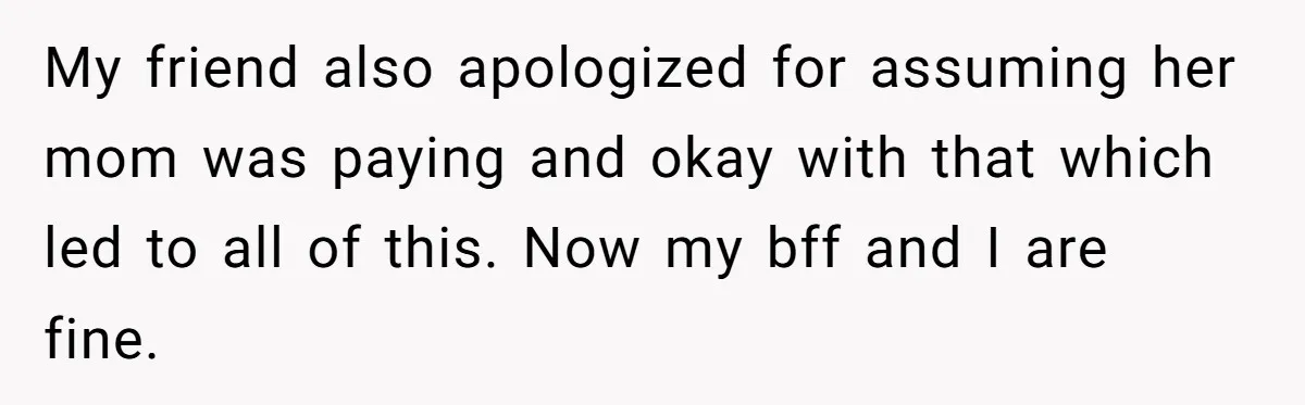 My friend also apologized for assuming her mom was paying and okay with that which led to all of this. Now my bff and I are fine.