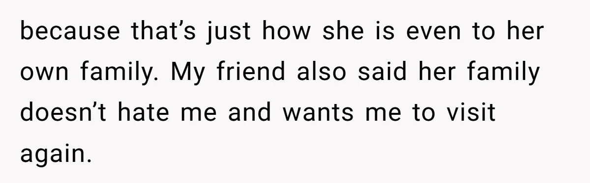 because that’s just how she is even to her own family. My friend also said her family doesn’t hate me and wants me to visit again.