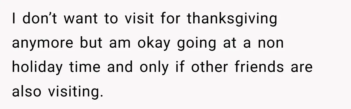 I don’t want to visit for thanksgiving anymore but am okay going at a non holiday time and only if other friends are also visiting.