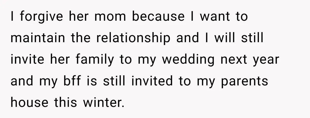 I forgive her mom because I want to maintain the relationship and I will still invite her family to my wedding next year and my bff is still invited to...
