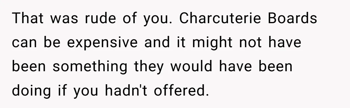 That was rude of you. Charcuterie Boards can be expensive and it might not have been something they would have been doing if you hadn't offered.