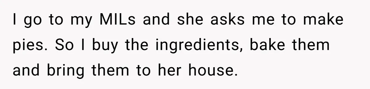 I go to my MILs and she asks me to make pies. So I buy the ingredients, bake them and bring them to her house.