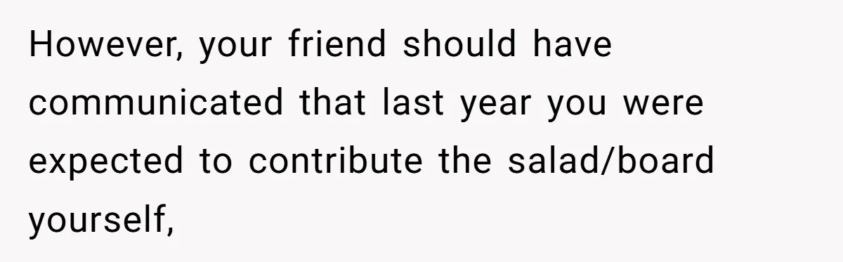However, your friend should have communicated that last year you were expected to contribute the salad/board yourself,