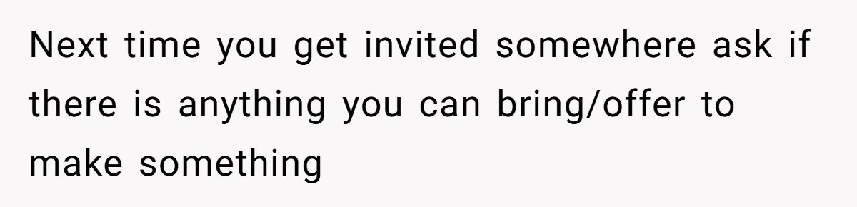 Next time you get invited somewhere ask if there is anything you can bring/offer to make something