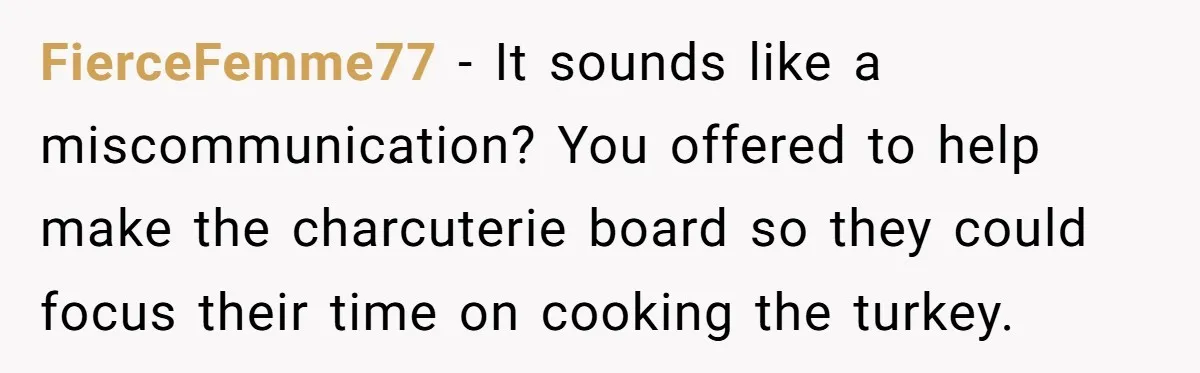 FierceFemme77 − It sounds like a miscommunication? You offered to help make the charcuterie board so they could focus their time on cooking the turkey.