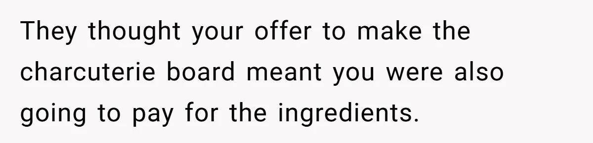 They thought your offer to make the charcuterie board meant you were also going to pay for the ingredients.