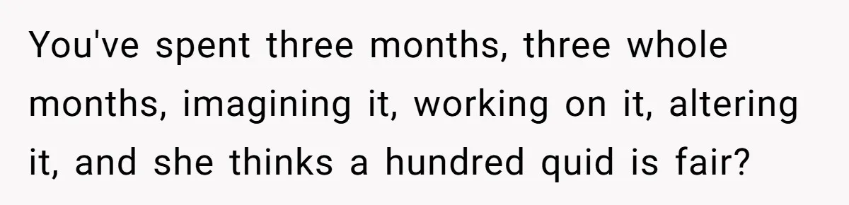 You've spent three months, three whole months, imagining it, working on it, altering it, and she thinks a hundred quid is fair?