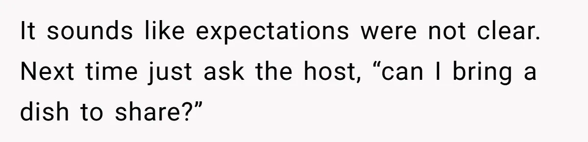 It sounds like expectations were not clear. Next time just ask the host, “can I bring a dish to share?”