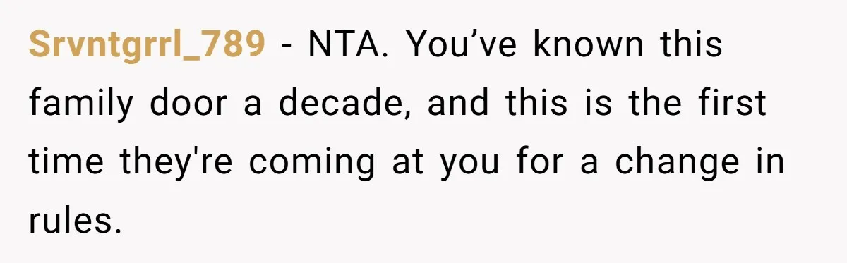 Srvntgrrl_789 − NTA. You’ve known this family door a decade, and this is the first time they're coming at you for a change in rules.
